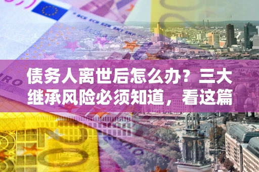 武汉债务人离世后怎么办？三大继承风险必须知道，看这篇就够了