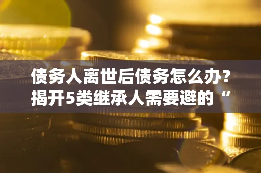 武汉债务人离世后债务怎么办？揭开5类继承人需要避的“坑”