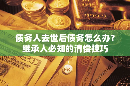 武汉债务人去世后债务怎么办？继承人必知的清偿技巧